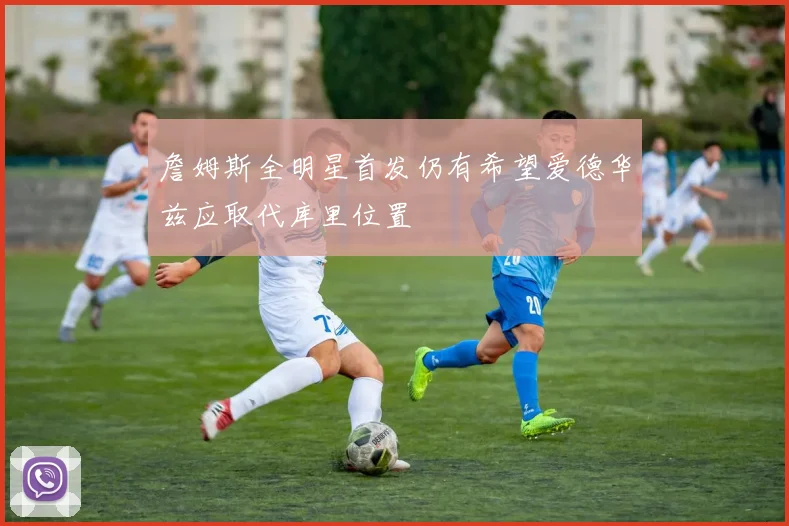 詹姆斯全明星首发仍有希望爱德华兹应取代库里位置