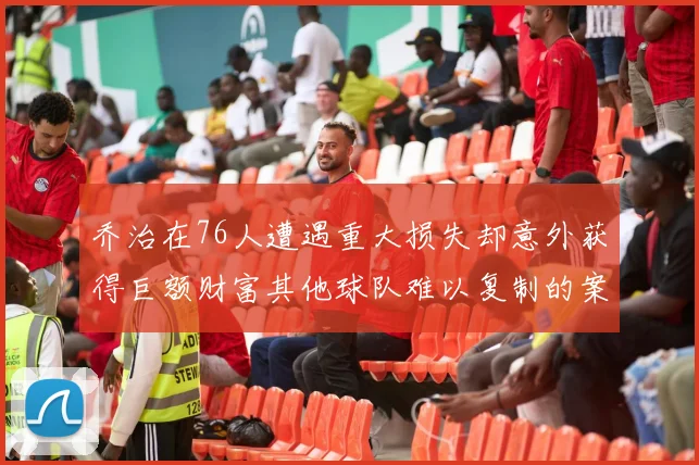 乔治在76人遭遇重大损失却意外获得巨额财富其他球队难以复制的案例