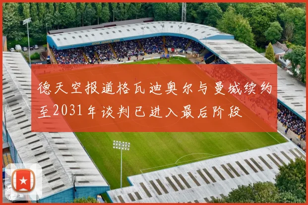 德天空报道格瓦迪奥尔与曼城续约至2031年谈判已进入最后阶段