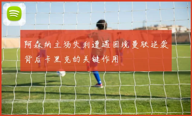 阿森纳主场失利遭遇困境曼联逆袭背后卡里克的关键作用