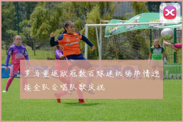 罗马重返欧冠数百球迷机场热情迎接全队合唱队歌庆祝