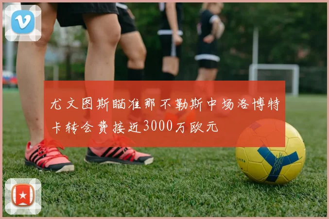 尤文图斯瞄准那不勒斯中场洛博特卡转会费接近3000万欧元