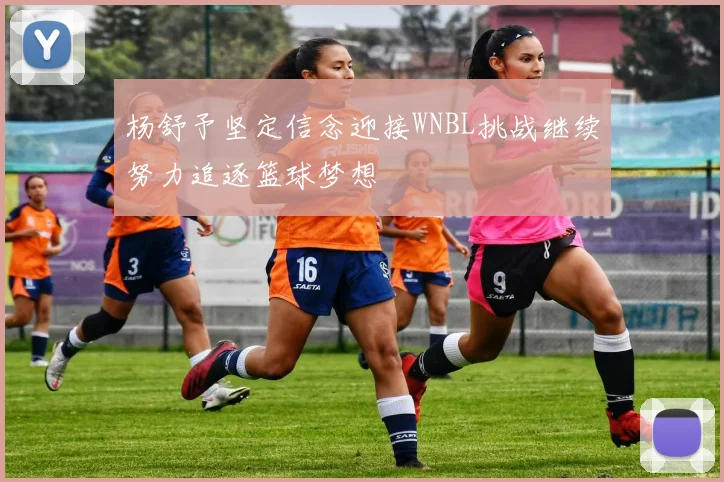 杨舒予坚定信念迎接WNBL挑战继续努力追逐篮球梦想