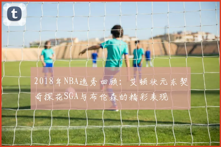 2018年NBA选秀回顾：艾顿状元东契奇探花SGA与布伦森的精彩表现