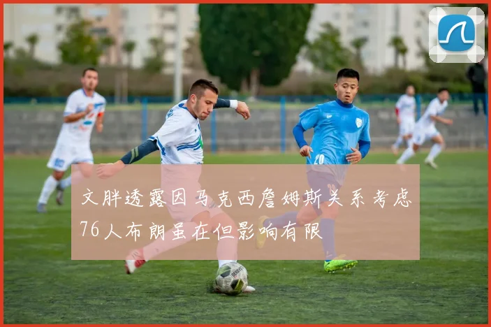 文胖透露因马克西詹姆斯关系考虑76人布朗虽在但影响有限