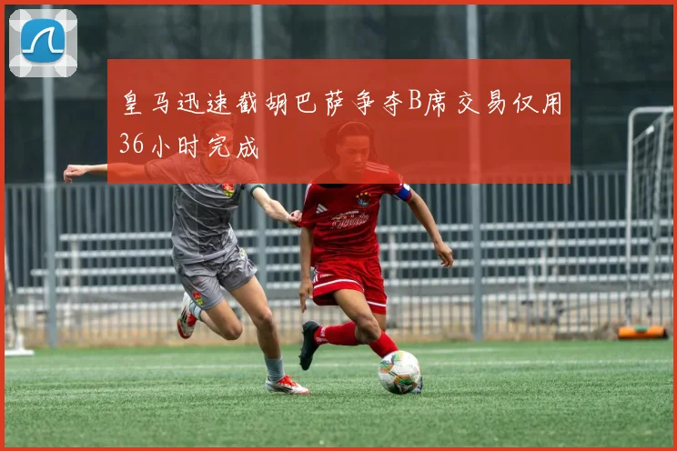 皇马迅速截胡巴萨争夺B席交易仅用36小时完成