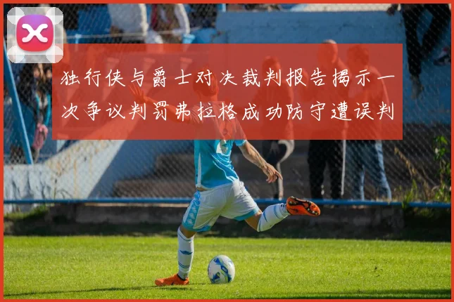 独行侠与爵士对决裁判报告揭示一次争议判罚弗拉格成功防守遭误判