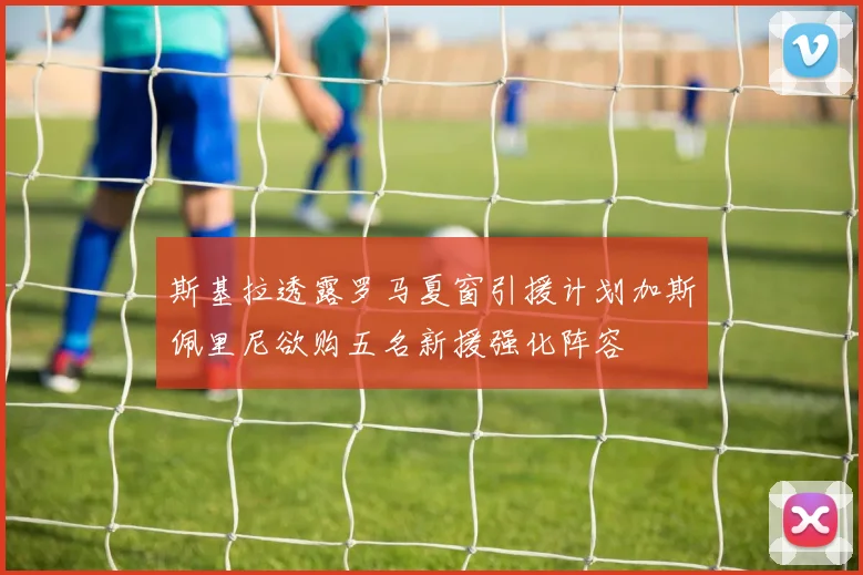 斯基拉透露罗马夏窗引援计划加斯佩里尼欲购五名新援强化阵容