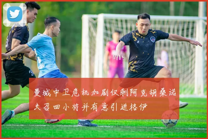 曼城中卫危机加剧仅剩阿克胡桑诺夫召回小将并有意引进格伊