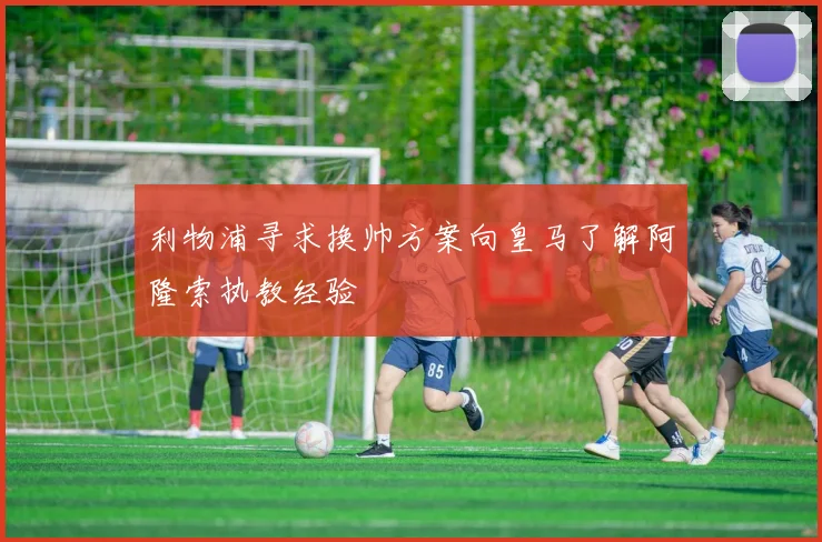 利物浦寻求换帅方案向皇马了解阿隆索执教经验