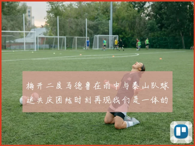 梅开二度马德鲁在雨中与泰山队球迷共庆团结时刻再现我们是一体的精神