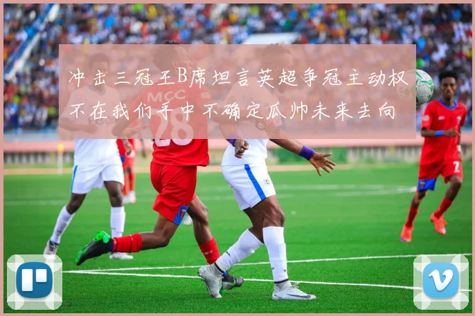 冲击三冠王B席坦言英超争冠主动权不在我们手中不确定瓜帅未来去向