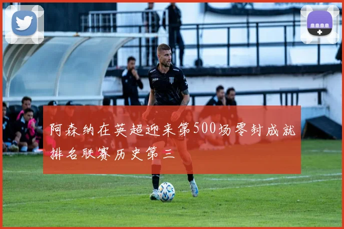 阿森纳在英超迎来第500场零封成就排名联赛历史第三