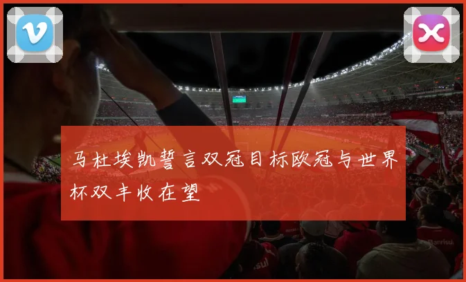 马杜埃凯誓言双冠目标欧冠与世界杯双丰收在望