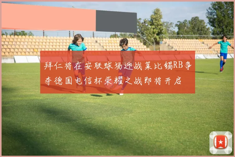 拜仁将在安联球场迎战莱比锡RB争夺德国电信杯荣耀之战即将开启