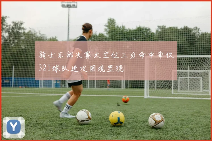 骑士东部决赛大空位三分命中率仅321球队进攻困境显现