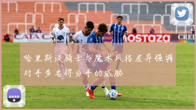 哈里斯谈骑士与魔术风格差异强调对手多名得分手的威胁